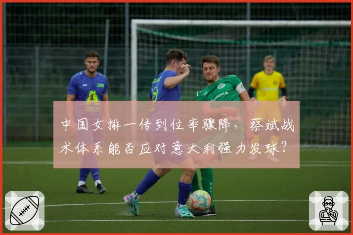 中国女排一传到位率骤降,蔡斌战术体系能否应对意大利强力发球?