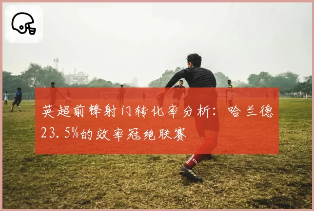 英超前锋射门转化率分析:哈兰德23.5%的效率冠绝联赛