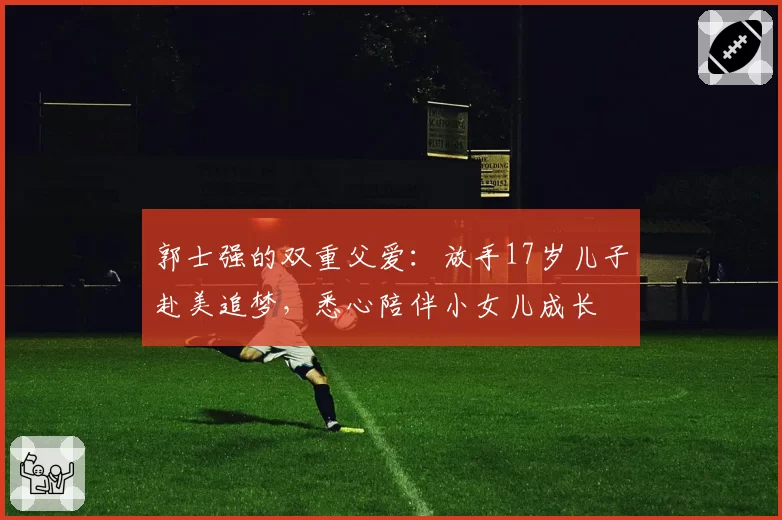 郭士强的双重父爱：放手17岁儿子赴美追梦，悉心陪伴小女儿成长