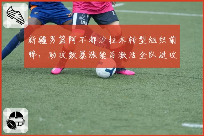 新疆男篮阿不都沙拉木转型组织前锋，助攻数暴涨能否激活全队进攻？