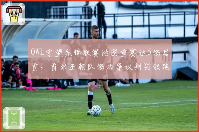 OWL守望先锋联赛地图重赛达5场居首,首尔王朝队场均争议判罚领跑全联盟
