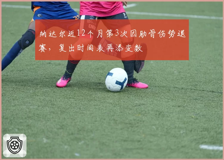 纳达尔近12个月第3次因肋骨伤势退赛,复出时间表再添变数