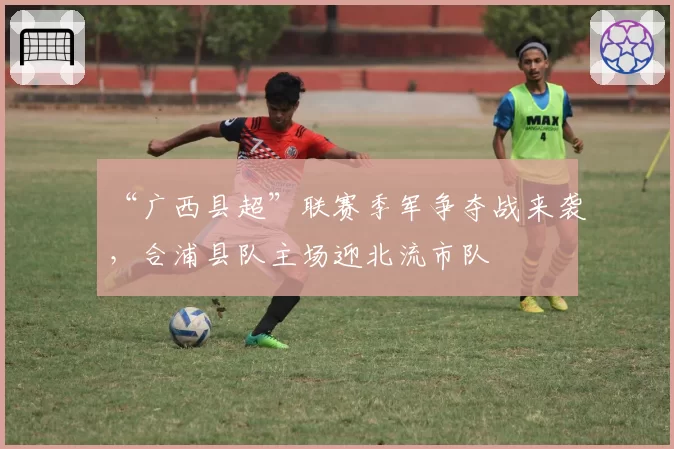 “广西县超”联赛季军争夺战来袭,合浦县队主场迎北流市队