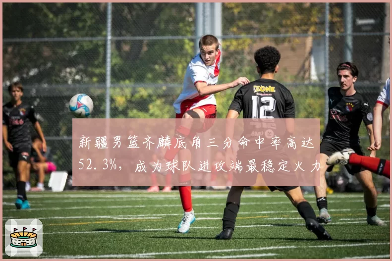 新疆男篮齐麟底角三分命中率高达52.3%,成为球队进攻端最稳定火力点