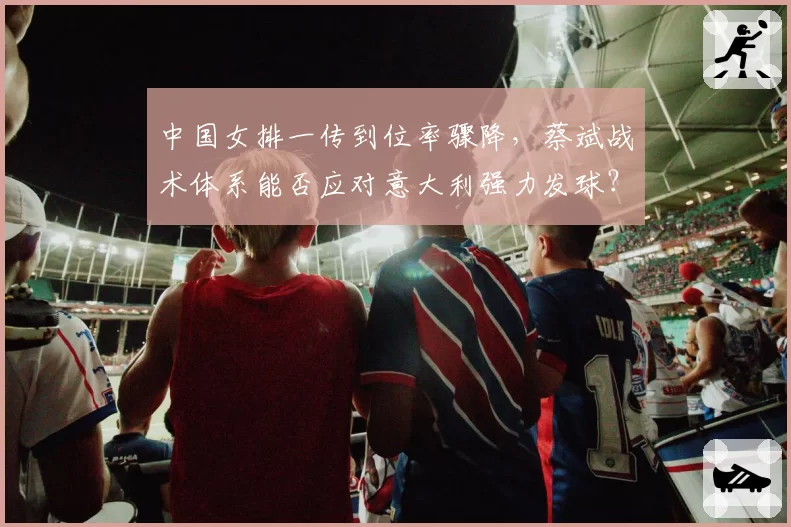 中国女排一传到位率骤降,蔡斌战术体系能否应对意大利强力发球?