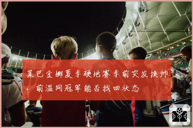莱巴金娜夏季硬地赛季前突发换帅，前温网冠军能否找回状态
