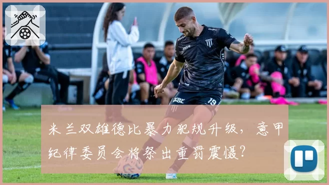 米兰双雄德比暴力犯规升级，意甲纪律委员会将祭出重罚震慑？