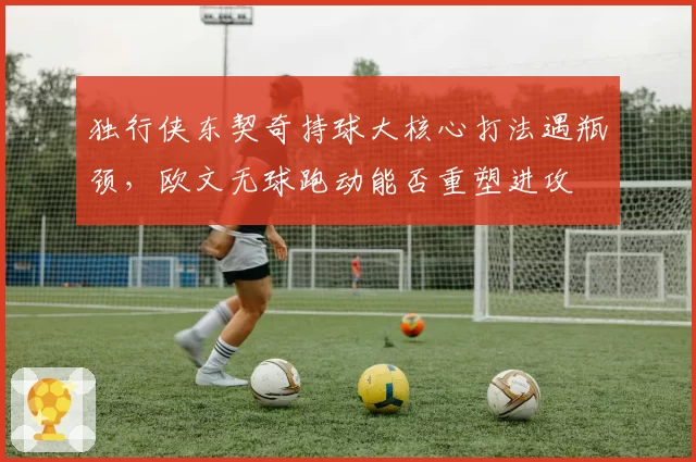 独行侠东契奇持球大核心打法遇瓶颈,欧文无球跑动能否重塑进攻
