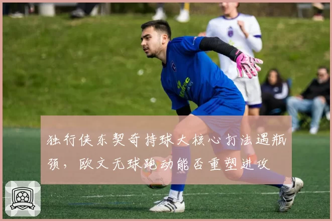 独行侠东契奇持球大核心打法遇瓶颈,欧文无球跑动能否重塑进攻