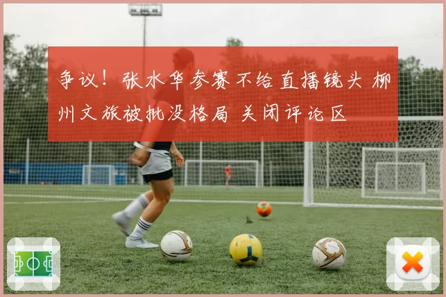 争议！张水华参赛不给直播镜头 柳州文旅被批没格局 关闭评论区