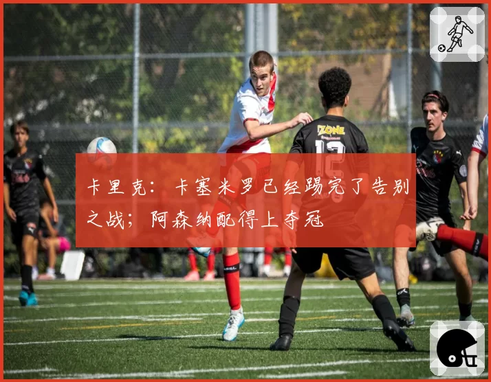 卡里克：卡塞米罗已经踢完了告别之战；阿森纳配得上夺冠