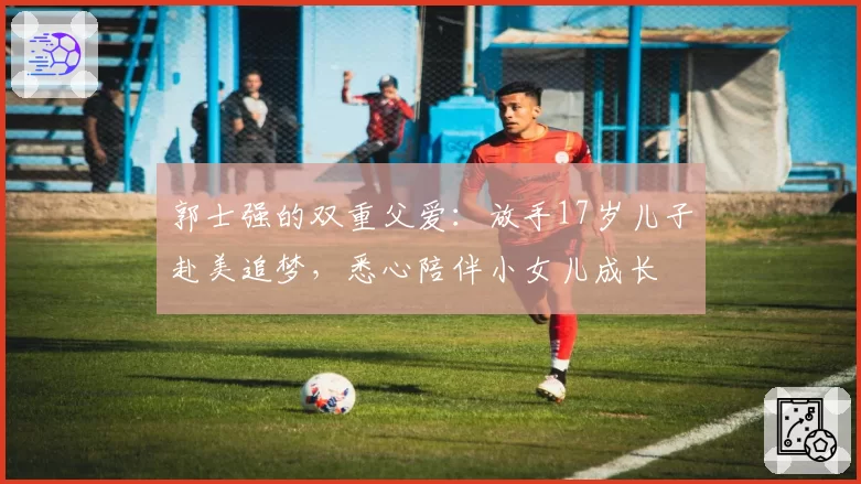 郭士强的双重父爱：放手17岁儿子赴美追梦，悉心陪伴小女儿成长