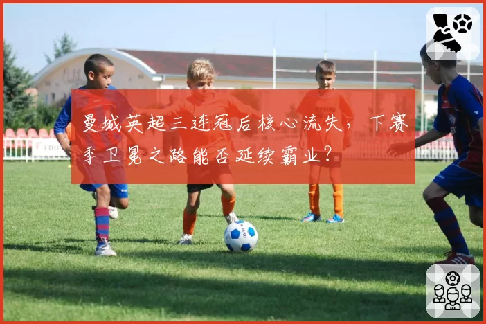 曼城英超三连冠后核心流失,下赛季卫冕之路能否延续霸业?