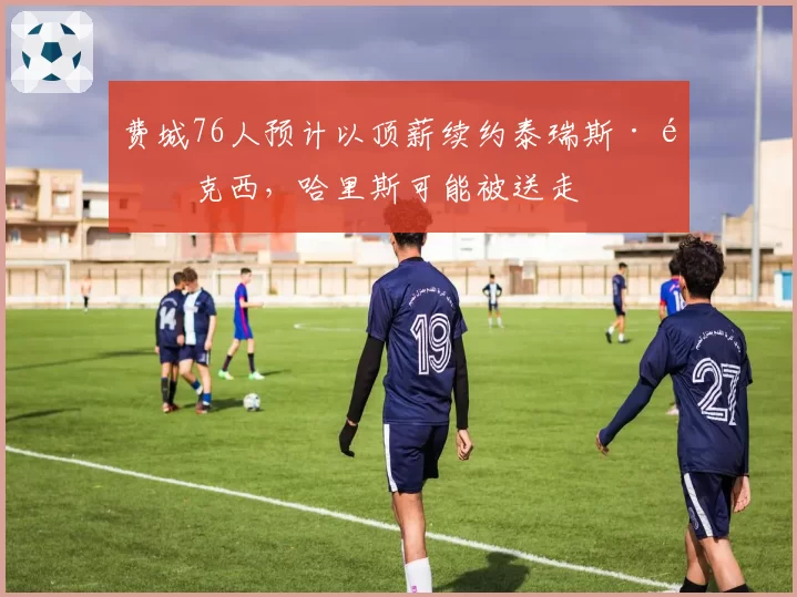 费城76人预计以顶薪续约泰瑞斯·马克西，哈里斯可能被送走