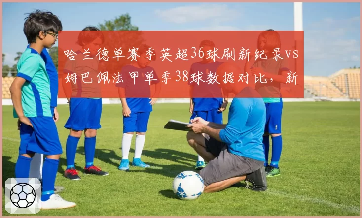 哈兰德单赛季英超36球刷新纪录vs姆巴佩法甲单季38球数据对比，新双骄进球方式截然不同
