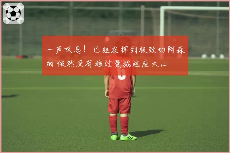 一声叹息！已经发挥到极致的阿森纳 依然没有越过曼城这座大山