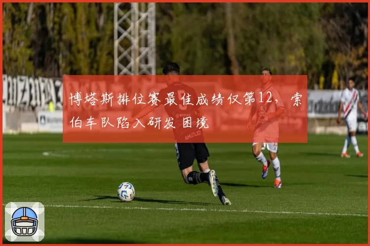 博塔斯排位赛最佳成绩仅第12，索伯车队陷入研发困境
