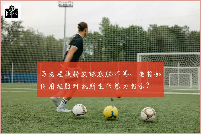 马龙逆旋转发球威胁不再,老将如何用经验对抗新生代暴力打法?