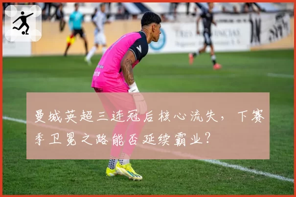 曼城英超三连冠后核心流失,下赛季卫冕之路能否延续霸业?