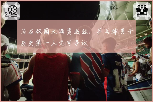 马龙双圈大满贯成就，乒乓球男子历史第一人无可争议