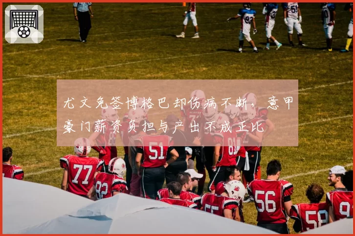 尤文免签博格巴却伤病不断，意甲豪门薪资负担与产出不成正比