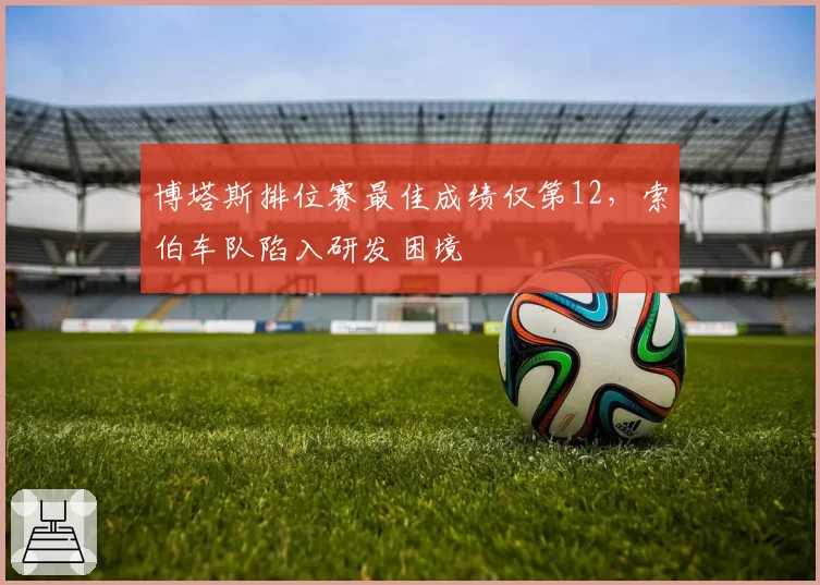 博塔斯排位赛最佳成绩仅第12，索伯车队陷入研发困境
