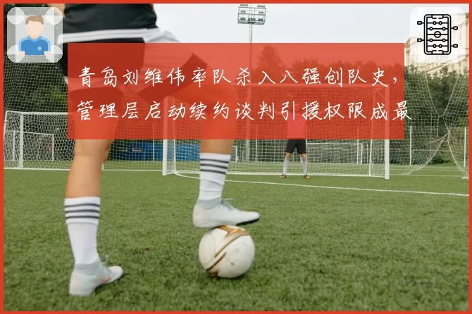 青岛刘维伟率队杀入八强创队史,管理层启动续约谈判引援权限成最大分歧