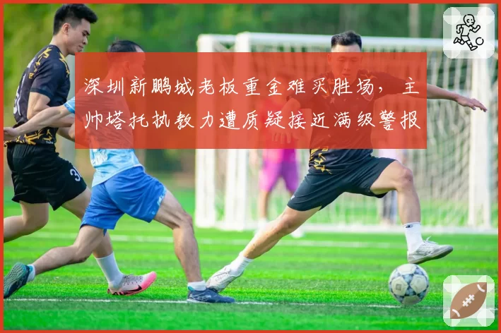 深圳新鹏城老板重金难买胜场，主帅塔托执教力遭质疑接近满级警报？