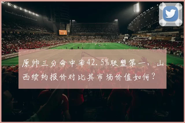 原帅三分命中率42.5%联盟第一，山西续约报价对比其市场价值如何？