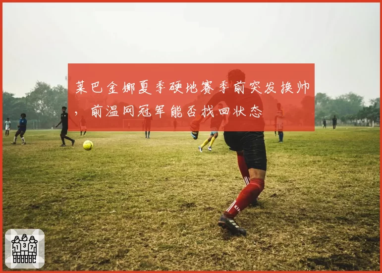 莱巴金娜夏季硬地赛季前突发换帅，前温网冠军能否找回状态