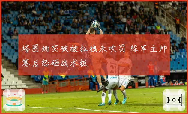 塔图姆突破被拉拽未吹罚 绿军主帅赛后怒砸战术板