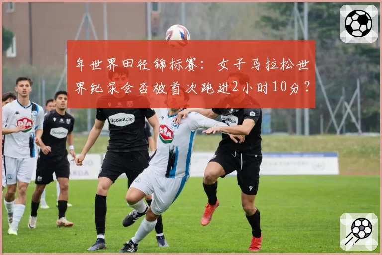 年世界田径锦标赛：女子马拉松世界纪录会否被首次跑进2小时10分？