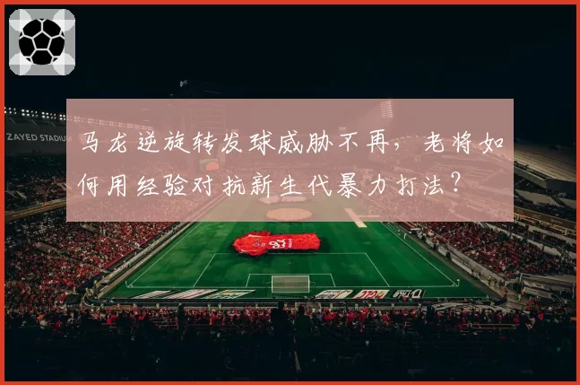 马龙逆旋转发球威胁不再,老将如何用经验对抗新生代暴力打法?