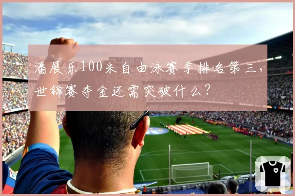 潘展乐100米自由泳赛季排名第三,世锦赛夺金还需突破什么?
