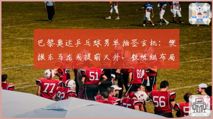 巴黎奥运乒乓球男单抽签玄机:樊振东马龙或提前火并,教练组布局遭质疑