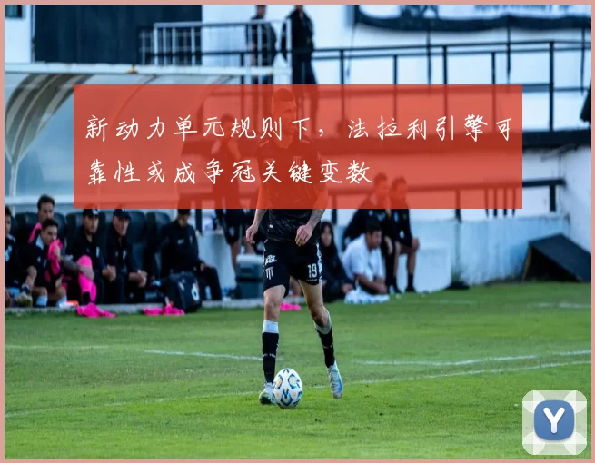 新动力单元规则下，法拉利引擎可靠性或成争冠关键变数