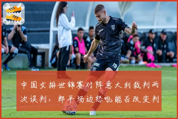 中国女排世锦赛对阵意大利裁判两次误判，郎平场边怒吼能否改变判罚尺度？