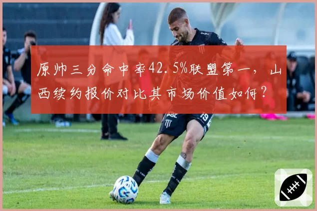 原帅三分命中率42.5%联盟第一，山西续约报价对比其市场价值如何？