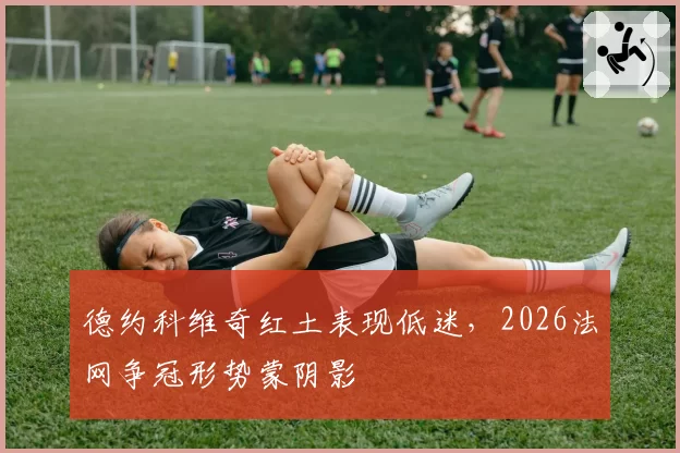 德约科维奇红土表现低迷，2026法网争冠形势蒙阴影