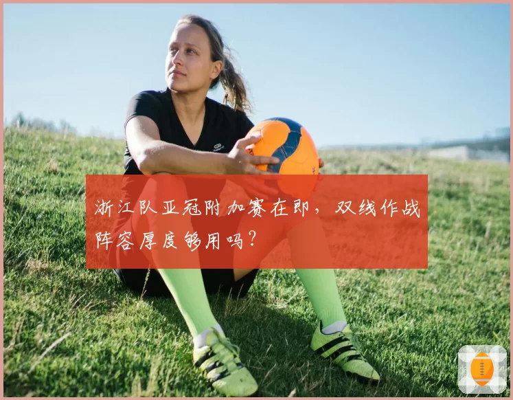 浙江队亚冠附加赛在即,双线作战阵容厚度够用吗?