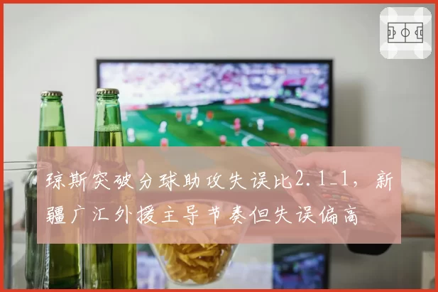琼斯突破分球助攻失误比2.1_1，新疆广汇外援主导节奏但失误偏高