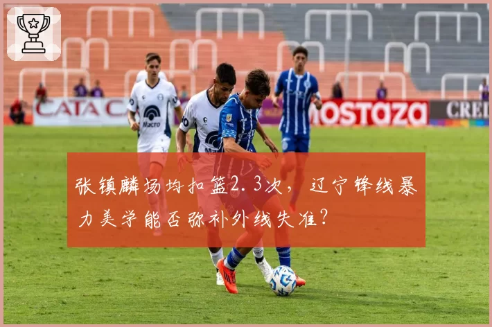 张镇麟场均扣篮2.3次，辽宁锋线暴力美学能否弥补外线失准？