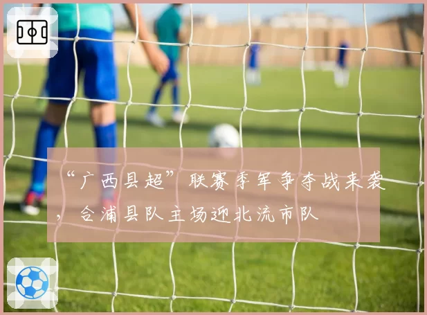 “广西县超”联赛季军争夺战来袭,合浦县队主场迎北流市队