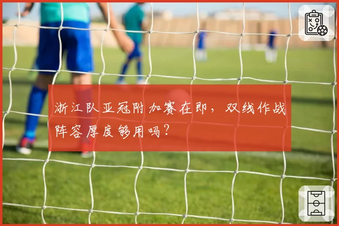 浙江队亚冠附加赛在即,双线作战阵容厚度够用吗?