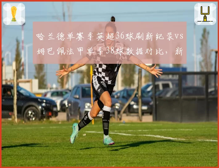 哈兰德单赛季英超36球刷新纪录vs姆巴佩法甲单季38球数据对比，新双骄进球方式截然不同