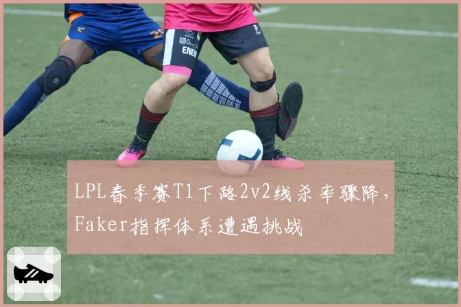 LPL春季赛T1下路2v2线杀率骤降，Faker指挥体系遭遇挑战