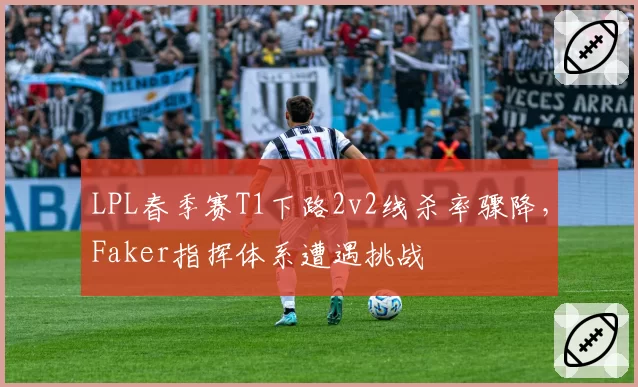 LPL春季赛T1下路2v2线杀率骤降，Faker指挥体系遭遇挑战