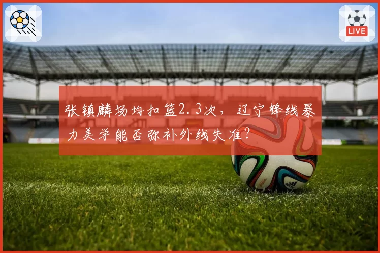 张镇麟场均扣篮2.3次，辽宁锋线暴力美学能否弥补外线失准？