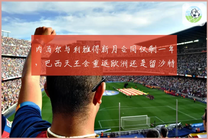 内马尔与利雅得新月合同仅剩一年，巴西天王会重返欧洲还是留沙特？