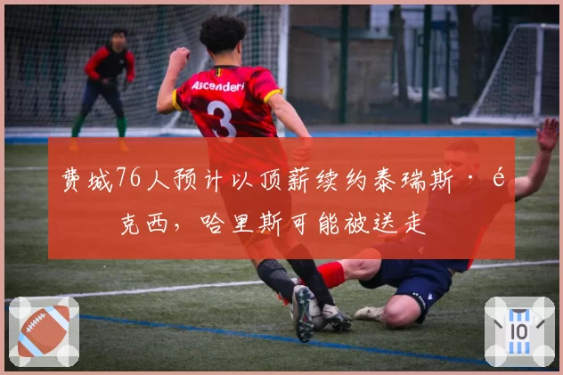 费城76人预计以顶薪续约泰瑞斯·马克西，哈里斯可能被送走